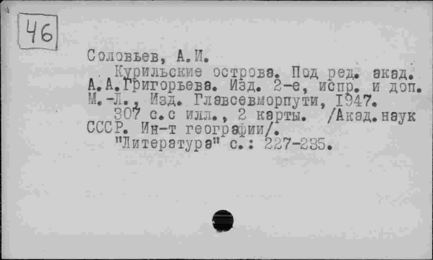 ﻿Соловьев, А.И.
Курильские острова. Под ред. акад.
А.А.Григорьева. Изд. 2-е, испр. и доп.
М.-Л., Изд. Главсевморпути, 1347.
307 с.с илл., 2 карты. /Акад.наук СССР. Ин-т географии/.
’’Литература” с.: 227-235.